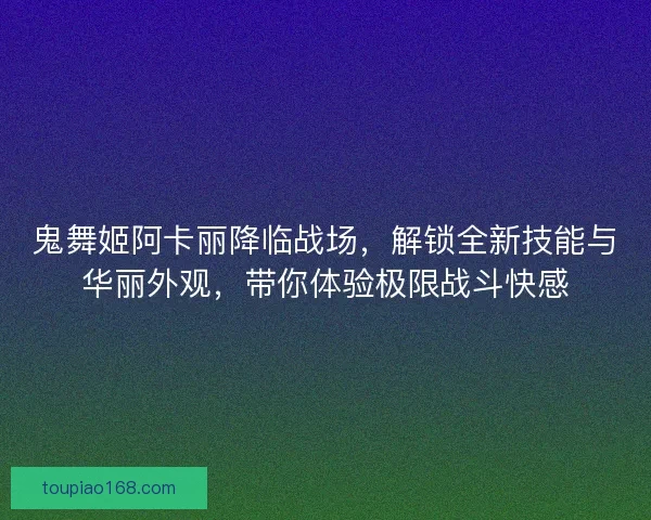 鬼舞姬阿卡丽降临战场，解锁全新技能与华丽外观，带你体验极限战斗快感