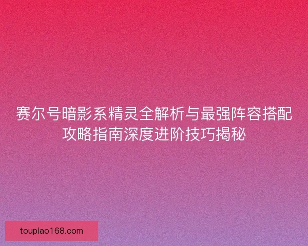 赛尔号暗影系精灵全解析与最强阵容搭配攻略指南深度进阶技巧揭秘