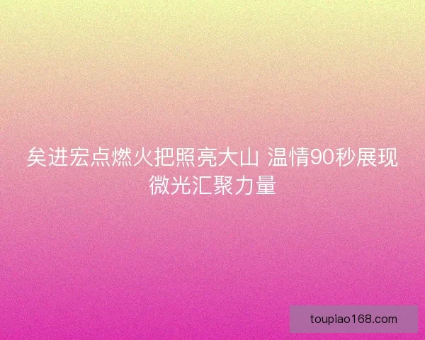 矣进宏点燃火把照亮大山 温情90秒展现微光汇聚力量