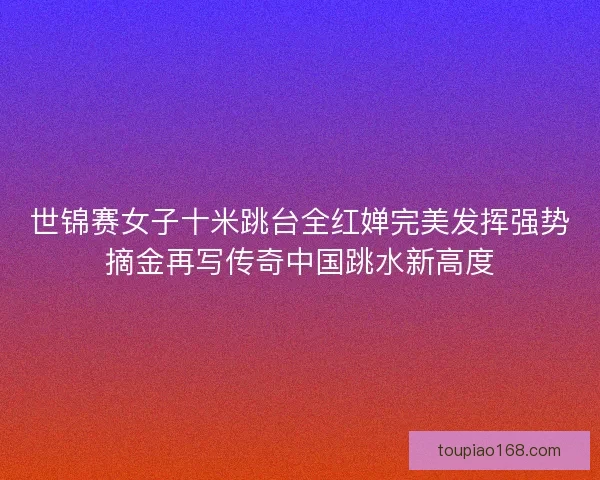 世锦赛女子十米跳台全红婵完美发挥强势摘金再写传奇中国跳水新高度