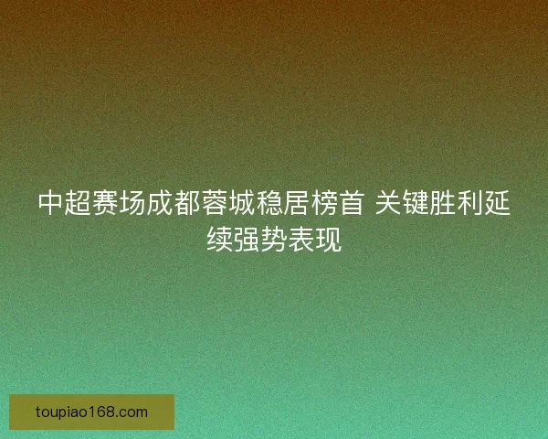 中超赛场成都蓉城稳居榜首 关键胜利延续强势表现