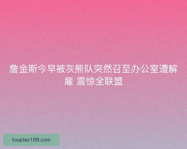 詹金斯今早被灰熊队突然召至办公室遭解雇 震惊全联盟
