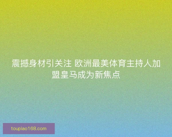 震撼身材引关注 欧洲最美体育主持人加盟皇马成为新焦点