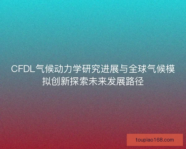 CFDL气候动力学研究进展与全球气候模拟创新探索未来发展路径