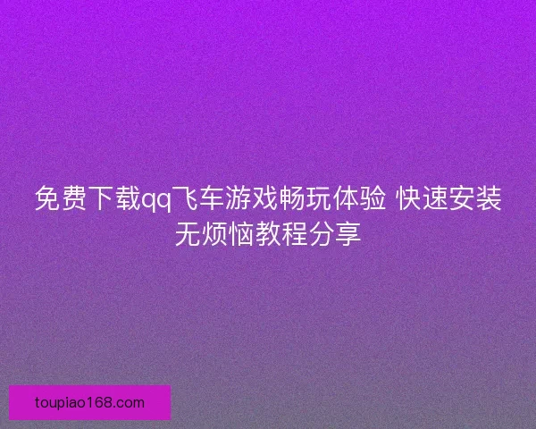 免费下载qq飞车游戏畅玩体验 快速安装无烦恼教程分享