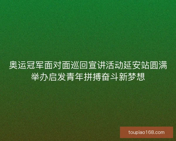 奥运冠军面对面巡回宣讲活动延安站圆满举办启发青年拼搏奋斗新梦想