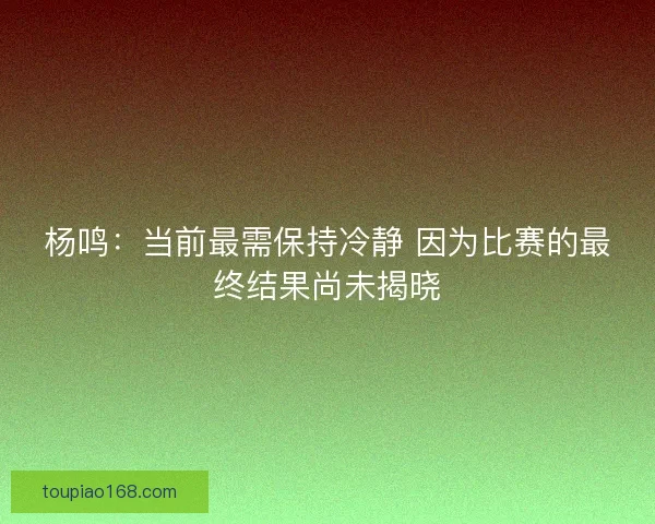 杨鸣：当前最需保持冷静 因为比赛的最终结果尚未揭晓