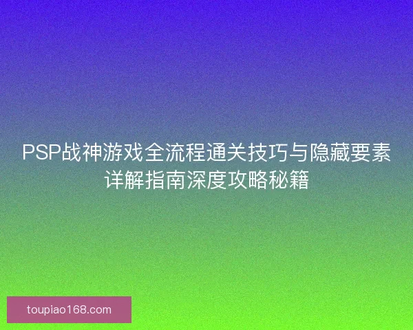 PSP战神游戏全流程通关技巧与隐藏要素详解指南深度攻略秘籍