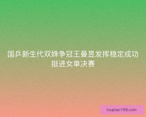 国乒新生代双姝争冠王曼昱发挥稳定成功挺进女单决赛