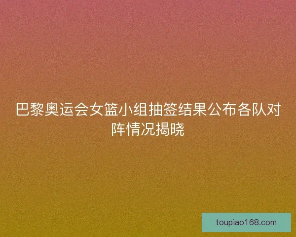 巴黎奥运会女篮小组抽签结果公布各队对阵情况揭晓