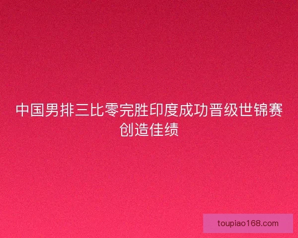 中国男排三比零完胜印度成功晋级世锦赛创造佳绩